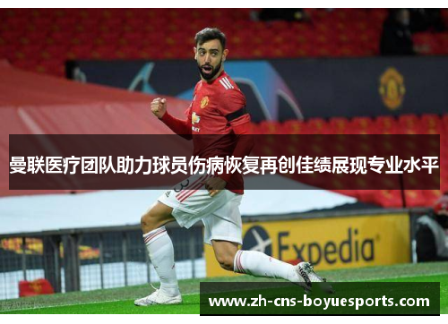 曼联医疗团队助力球员伤病恢复再创佳绩展现专业水平 曼联医疗团队助力球员伤病恢复再创佳绩展现专业水平