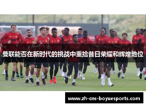 曼联能否在新时代的挑战中重拾昔日荣耀和辉煌地位