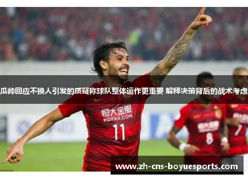 瓜帅回应不换人引发的质疑称球队整体运作更重要 解释决策背后的战术考虑