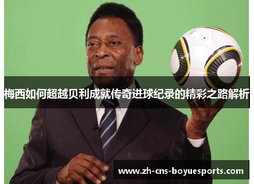 梅西如何超越贝利成就传奇进球纪录的精彩之路解析 梅西如何超越贝利成就传奇进球纪录的精彩之路解析