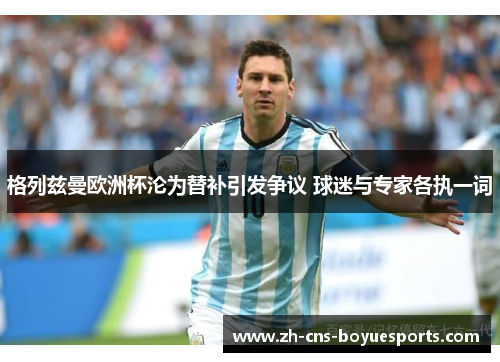 格列兹曼欧洲杯沦为替补引发争议 球迷与专家各执一词 格列兹曼欧洲杯沦为替补引发争议 球迷与专家各执一词