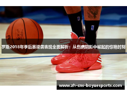 罗斯2018年季后赛逆袭表现全面解析：从伤病阴影中崛起的惊艳时刻